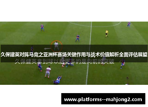 久保建英对阵马竞之亚洲杯赛场关键作用与战术价值解析全面评估展望 久保建英对阵马竞之亚洲杯赛场关键作用与战术价值解析全面评估展望