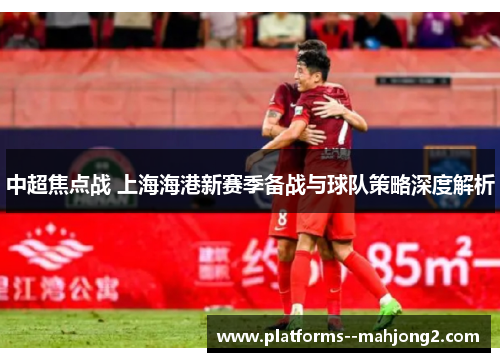 中超焦点战 上海海港新赛季备战与球队策略深度解析