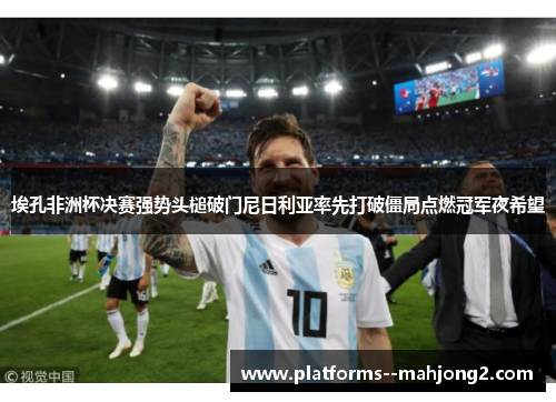 埃孔非洲杯决赛强势头槌破门尼日利亚率先打破僵局点燃冠军夜希望