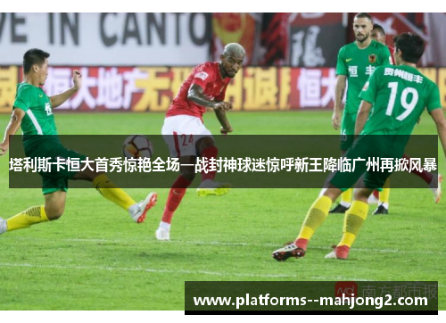 塔利斯卡恒大首秀惊艳全场一战封神球迷惊呼新王降临广州再掀风暴