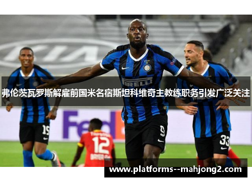 弗伦茨瓦罗斯解雇前国米名宿斯坦科维奇主教练职务引发广泛关注