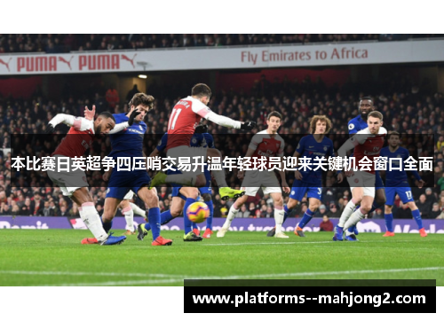 本比赛日英超争四压哨交易升温年轻球员迎来关键机会窗口全面 本比赛日英超争四压哨交易升温年轻球员迎来关键机会窗口全面