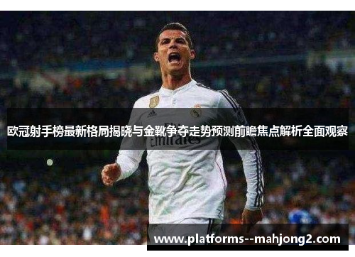 欧冠射手榜最新格局揭晓与金靴争夺走势预测前瞻焦点解析全面观察
