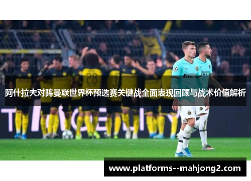 阿什拉夫对阵曼联世界杯预选赛关键战全面表现回顾与战术价值解析