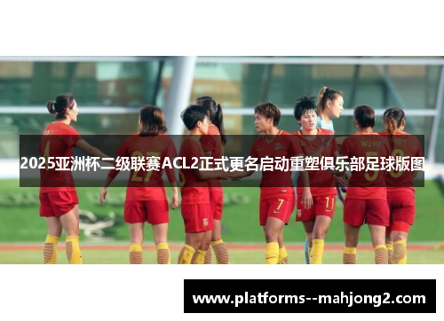 2025亚洲杯二级联赛ACL2正式更名启动重塑俱乐部足球版图