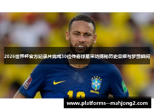 2026世界杯官方纪录片完成30位传奇球星采访揭秘历史荣耀与梦想瞬间