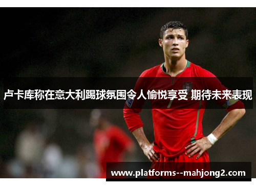 卢卡库称在意大利踢球氛围令人愉悦享受 期待未来表现