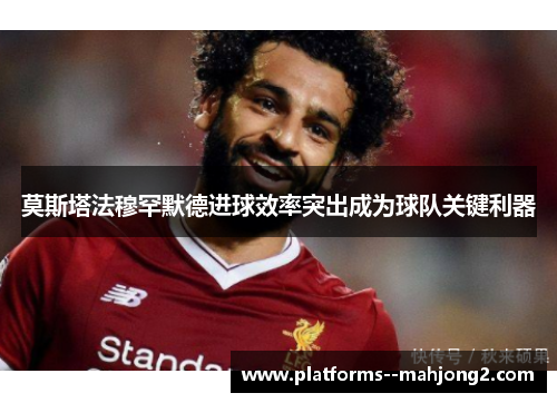 莫斯塔法穆罕默德进球效率突出成为球队关键利器