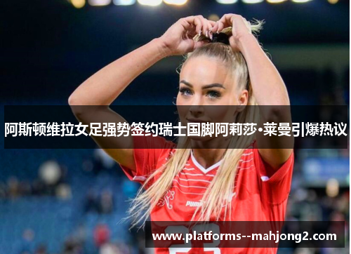 阿斯顿维拉女足强势签约瑞士国脚阿莉莎·莱曼引爆热议 阿斯顿维拉女足强势签约瑞士国脚阿莉莎·莱曼引爆热议