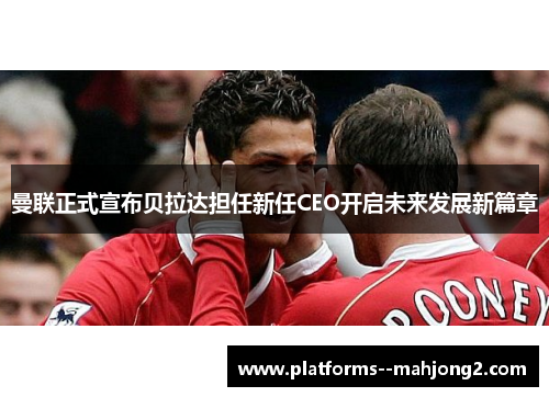 曼联正式宣布贝拉达担任新任CEO开启未来发展新篇章 曼联正式宣布贝拉达担任新任CEO开启未来发展新篇章